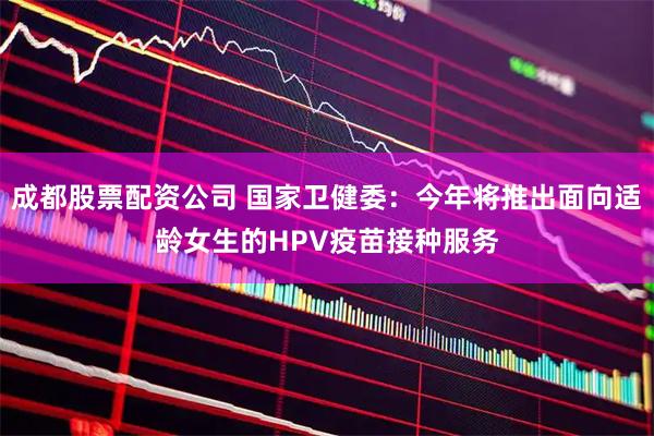 成都股票配资公司 国家卫健委：今年将推出面向适龄女生的HPV疫苗接种服务