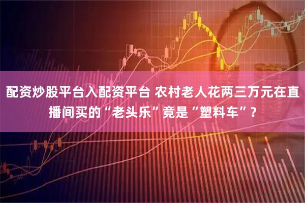配资炒股平台入配资平台 农村老人花两三万元在直播间买的“老头乐”竟是“塑料车”？