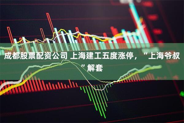 成都股票配资公司 上海建工五度涨停，“上海爷叔”解套