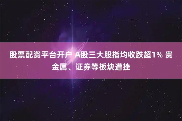 股票配资平台开户 A股三大股指均收跌超1% 贵金属、证券等板块遭挫