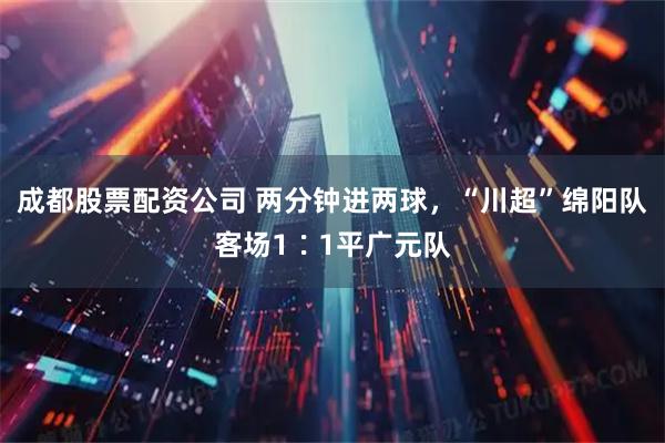 成都股票配资公司 两分钟进两球，“川超”绵阳队客场1∶1平广元队