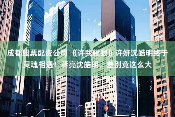 成都股票配资公司 《许我耀眼》许妍沈皓明终于灵魂相遇！蒋亮沈皓明，差别竟这么大