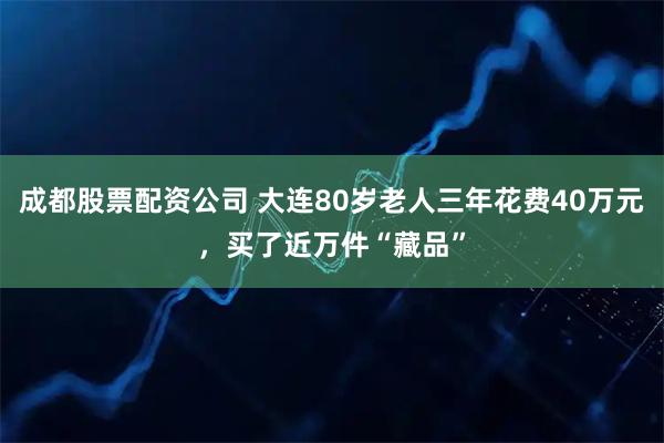 成都股票配资公司 大连80岁老人三年花费40万元，买了近万件“藏品”