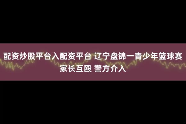 配资炒股平台入配资平台 辽宁盘锦一青少年篮球赛家长互殴 警方介入
