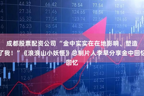 成都股票配资公司 “金中实实在在地影响、塑造了我！”《浪浪山小妖怪》总制片人李早分享金中回忆