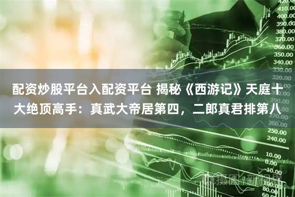 配资炒股平台入配资平台 揭秘《西游记》天庭十大绝顶高手：真武大帝居第四，二郎真君排第八