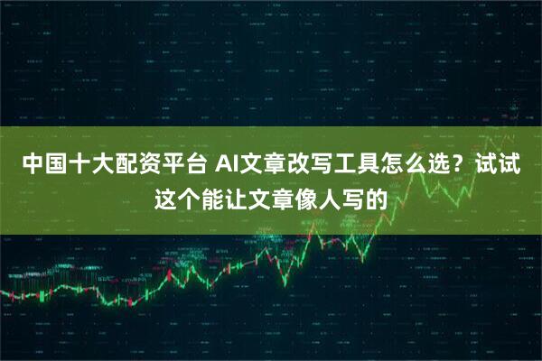 中国十大配资平台 AI文章改写工具怎么选？试试这个能让文章像人写的