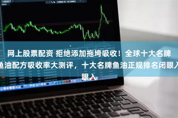 网上股票配资 拒绝添加拖垮吸收！全球十大名牌鱼油配方吸收率大测评，十大名牌鱼油正规排名闭眼入