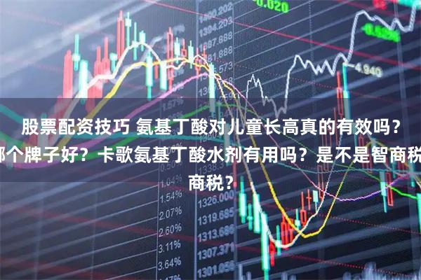 股票配资技巧 氨基丁酸对儿童长高真的有效吗？哪个牌子好？卡歌氨基丁酸水剂有用吗？是不是智商税？