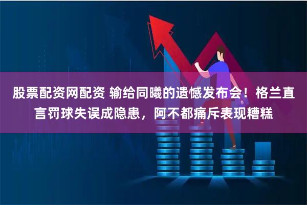 股票配资网配资 输给同曦的遗憾发布会！格兰直言罚球失误成隐患，阿不都痛斥表现糟糕