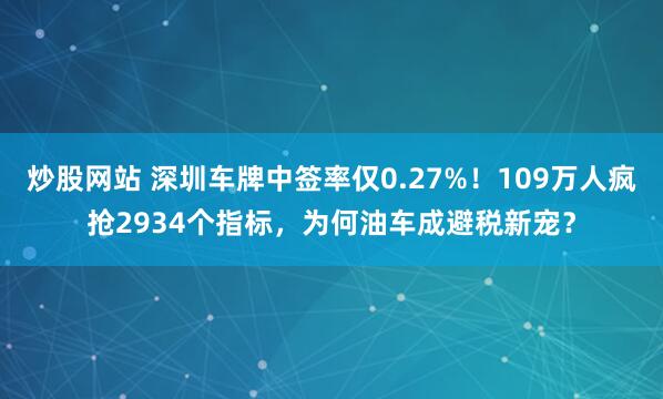 炒股网站 深圳车牌中签率仅0.27%！109万人疯抢2934个指标，为何油车成避税新宠？