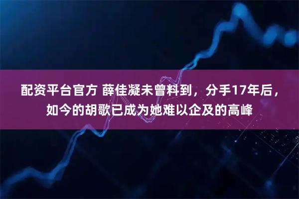 配资平台官方 薛佳凝未曾料到，分手17年后，如今的胡歌已成为她难以企及的高峰