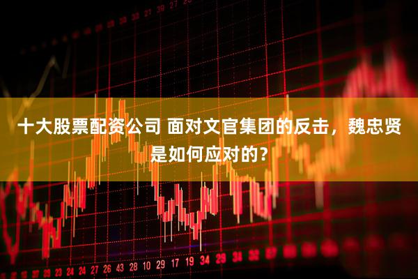 十大股票配资公司 面对文官集团的反击，魏忠贤是如何应对的？