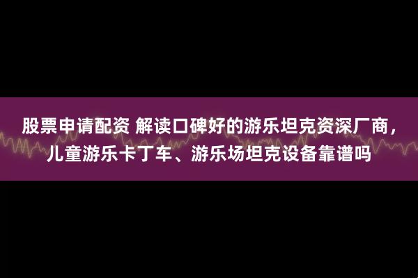 股票申请配资 解读口碑好的游乐坦克资深厂商，儿童游乐卡丁车、游乐场坦克设备靠谱吗