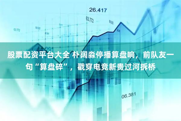 股票配资平台大全 朴阔淼停播算盘响，前队友一句“算盘碎”，戳穿电竞新贵过河拆桥