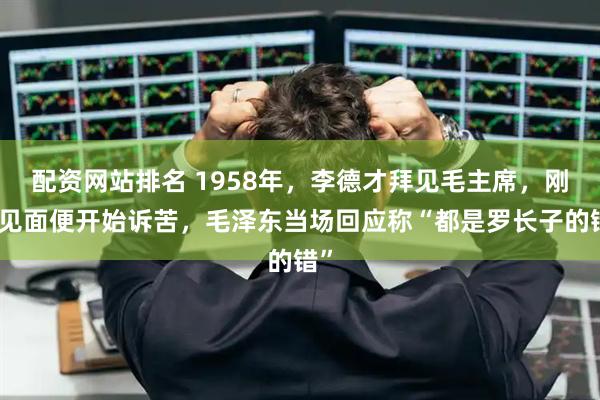 配资网站排名 1958年，李德才拜见毛主席，刚一见面便开始诉苦，毛泽东当场回应称“都是罗长子的错”