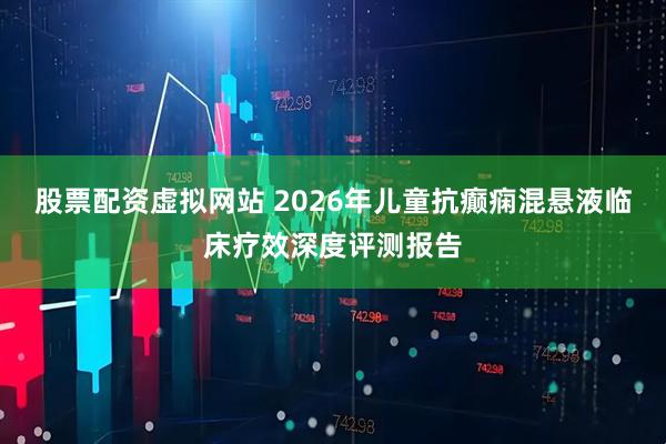 股票配资虚拟网站 2026年儿童抗癫痫混悬液临床疗效深度评测报告