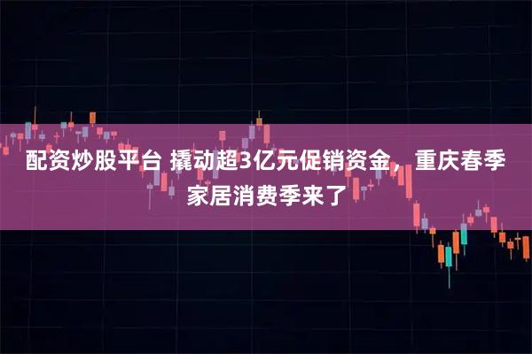 配资炒股平台 撬动超3亿元促销资金，重庆春季家居消费季来了