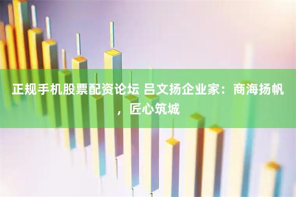 正规手机股票配资论坛 吕文扬企业家：商海扬帆，匠心筑城