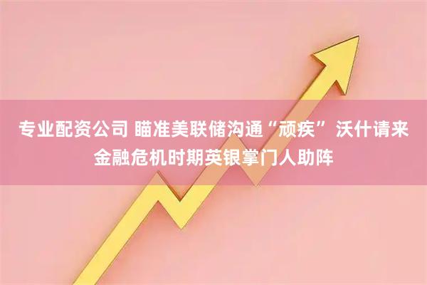 专业配资公司 瞄准美联储沟通“顽疾” 沃什请来金融危机时期英银掌门人助阵