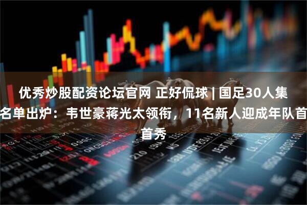 优秀炒股配资论坛官网 正好侃球 | 国足30人集训名单出炉：韦世豪蒋光太领衔，11名新人迎成年队首秀