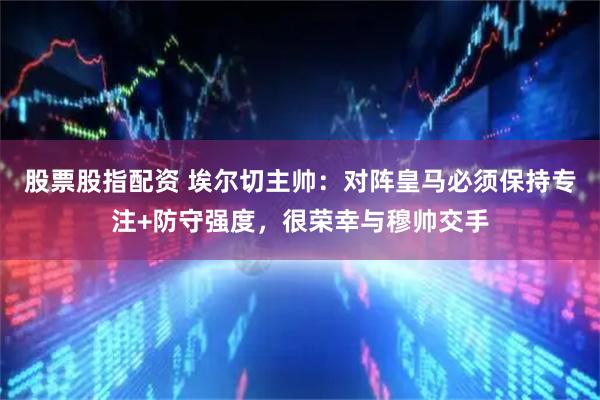 股票股指配资 埃尔切主帅：对阵皇马必须保持专注+防守强度，很荣幸与穆帅交手