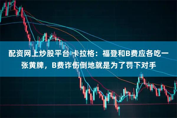 配资网上炒股平台 卡拉格：福登和B费应各吃一张黄牌，B费诈伤倒地就是为了罚下对手